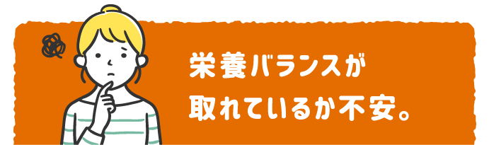 栄養バランスが 取れているか不安。