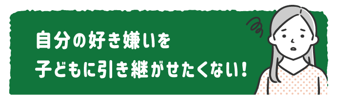 自分の好き嫌いを 子どもに引き継がせたくない！