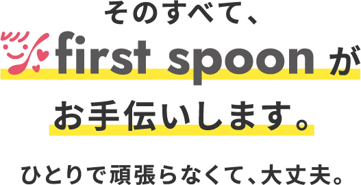 そのすべて、first spoonがお手伝いします。 ひとりで頑張らなくて、大丈夫。